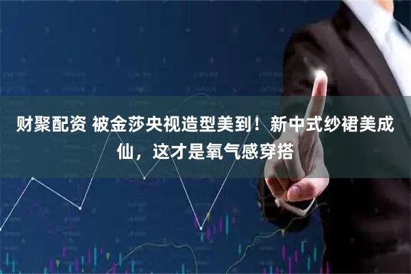 财聚配资 被金莎央视造型美到！新中式纱裙美成仙，这才是氧气感穿搭
