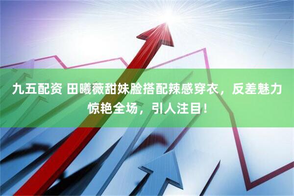 九五配资 田曦薇甜妹脸搭配辣感穿衣,反差魅力惊艳全场,引人注目!