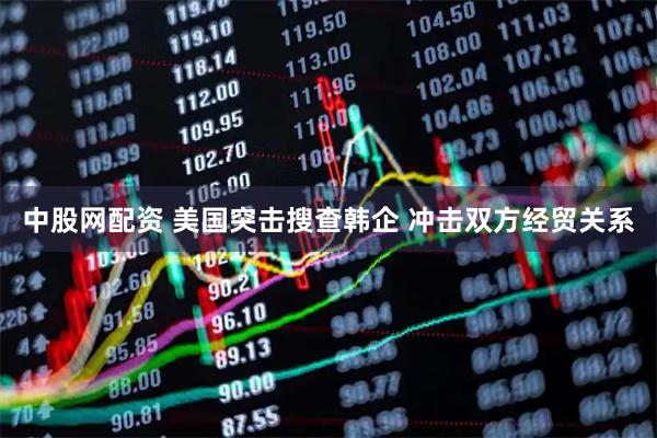 中股网配资 美国突击搜查韩企 冲击双方经贸关系