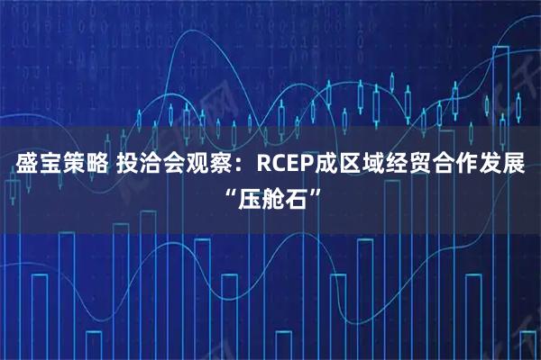 盛宝策略 投洽会观察:RCEP成区域经贸合作发展“压舱石”