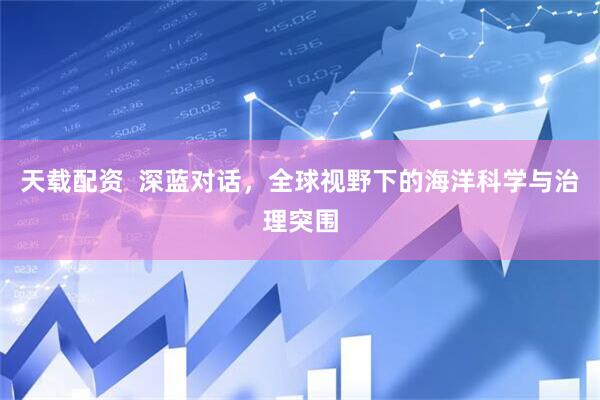 天载配资  深蓝对话，全球视野下的海洋科学与治理突围