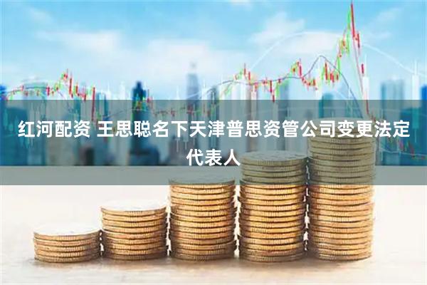 红河配资 王思聪名下天津普思资管公司变更法定代表人