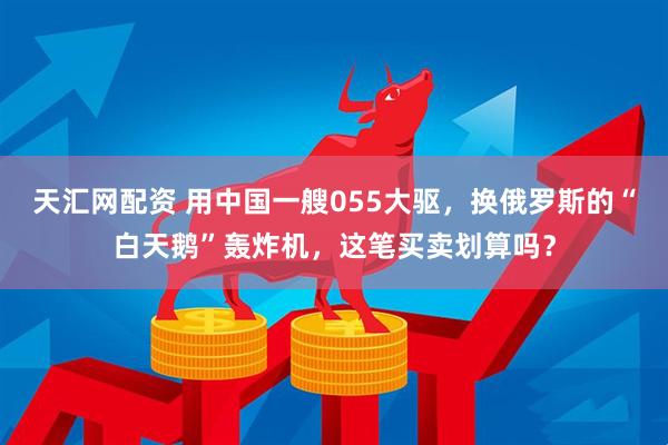 天汇网配资 用中国一艘055大驱，换俄罗斯的“白天鹅”轰炸机，这笔买卖划算吗？