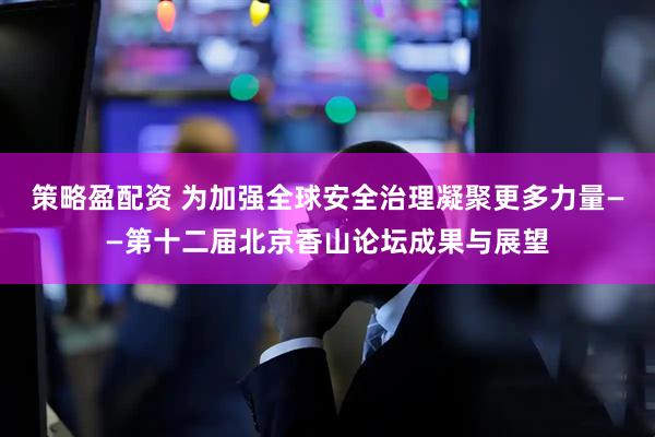 策略盈配资 为加强全球安全治理凝聚更多力量——第十二届北京香山论坛成果与展望