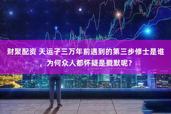 财聚配资 天运子三万年前遇到的第三步修士是谁，为何众人都怀疑是戮默呢？