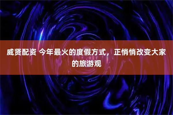 威贤配资 今年最火的度假方式，正悄悄改变大家的旅游观