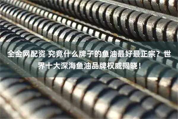 全金网配资 究竟什么牌子的鱼油最好最正宗？世界十大深海鱼油品牌权威揭晓！
