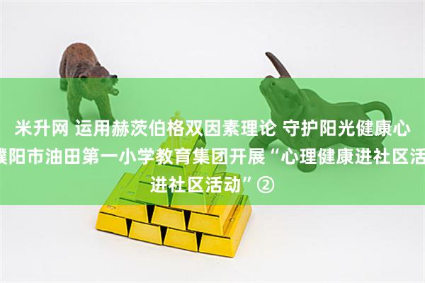 米升网 运用赫茨伯格双因素理论 守护阳光健康心灵——濮阳市油田第一小学教育集团开展“心理健康进社区活动”②