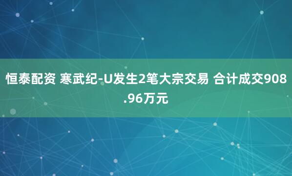 恒泰配资 寒武纪-U发生2笔大宗交易 合计成交908.96万元