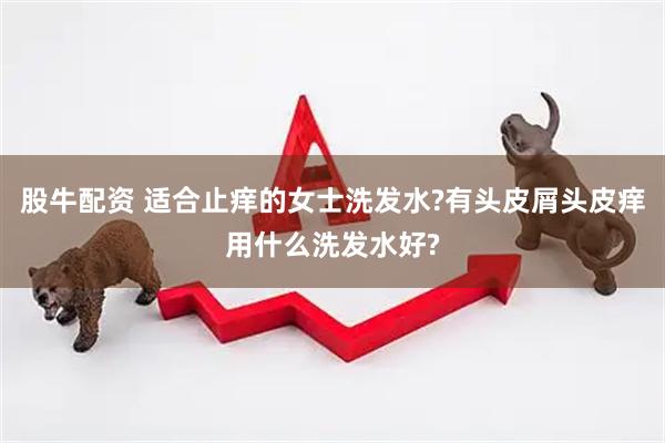 股牛配资 适合止痒的女士洗发水?有头皮屑头皮痒用什么洗发水好?
