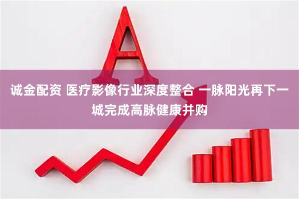 诚金配资 医疗影像行业深度整合 一脉阳光再下一城完成高脉健康并购