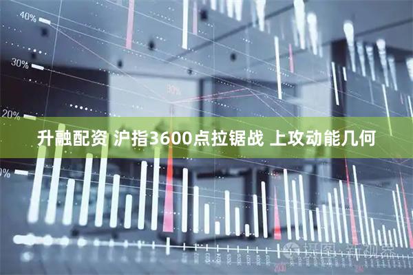 升融配资 沪指3600点拉锯战 上攻动能几何