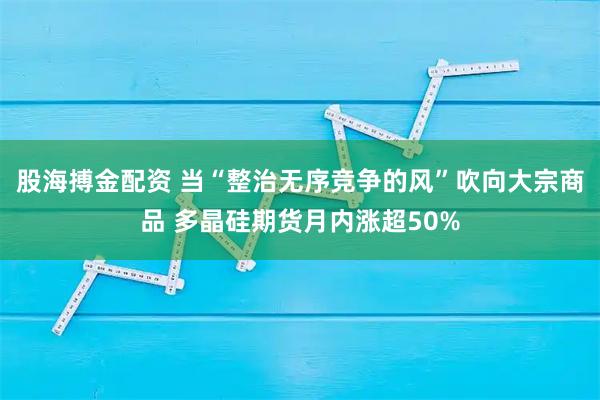 股海搏金配资 当“整治无序竞争的风”吹向大宗商品 多晶硅期货月内涨超50%