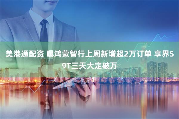 美港通配资 曝鸿蒙智行上周新增超2万订单 享界S9T三天大定破万