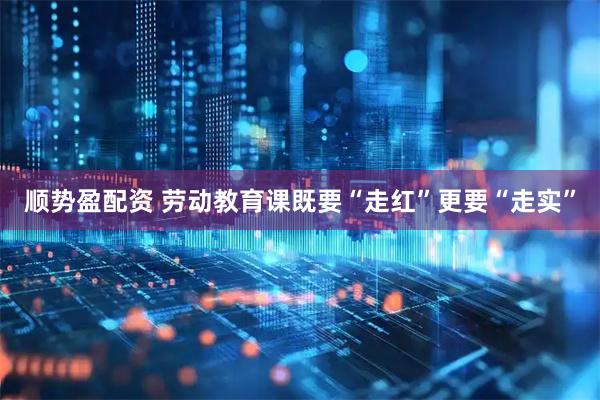 顺势盈配资 劳动教育课既要“走红”更要“走实”