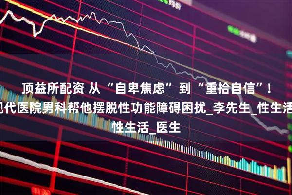 顶益所配资 从 “自卑焦虑” 到 “重拾自信”！娄底现代医院男科帮他摆脱性功能障碍困扰_李先生_性生活_医生
