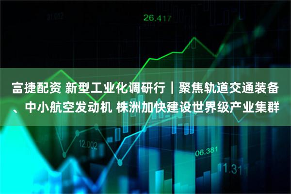 富捷配资 新型工业化调研行｜聚焦轨道交通装备、中小航空发动机 株洲加快建设世界级产业集群