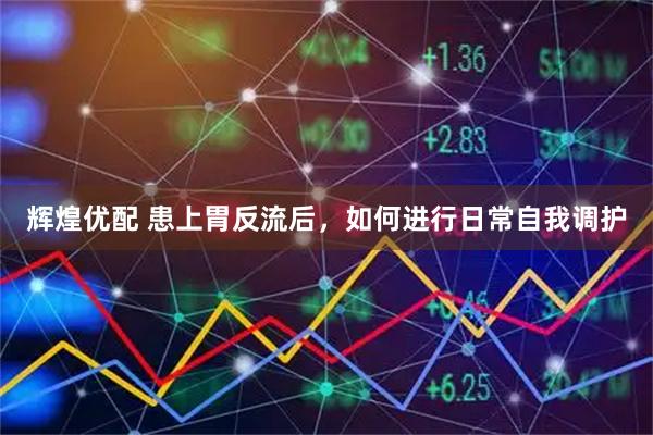 辉煌优配 患上胃反流后，如何进行日常自我调护