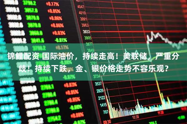 锦鲤配资 国际油价，持续走高！美联储，严重分歧！持续下跌，金、银价格走势不容乐观？