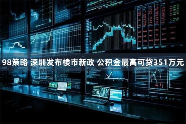 98策略 深圳发布楼市新政 公积金最高可贷351万元