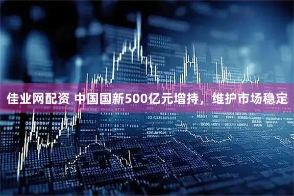 佳业网配资 中国国新500亿元增持，维护市场稳定